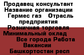 Продавец-консультант › Название организации ­ Гермес-газ › Отрасль предприятия ­ Розничная торговля › Минимальный оклад ­ 45 000 - Все города Работа » Вакансии   . Башкортостан респ.,Баймакский р-н